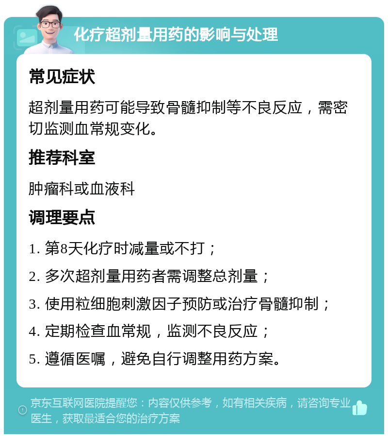 化疗超剂量用药的影响与处理 常见症状 超剂量用药可能导致骨髓抑制等不良反应，需密切监测血常规变化。 推荐科室 肿瘤科或血液科 调理要点 1. 第8天化疗时减量或不打； 2. 多次超剂量用药者需调整总剂量； 3. 使用粒细胞刺激因子预防或治疗骨髓抑制； 4. 定期检查血常规，监测不良反应； 5. 遵循医嘱，避免自行调整用药方案。