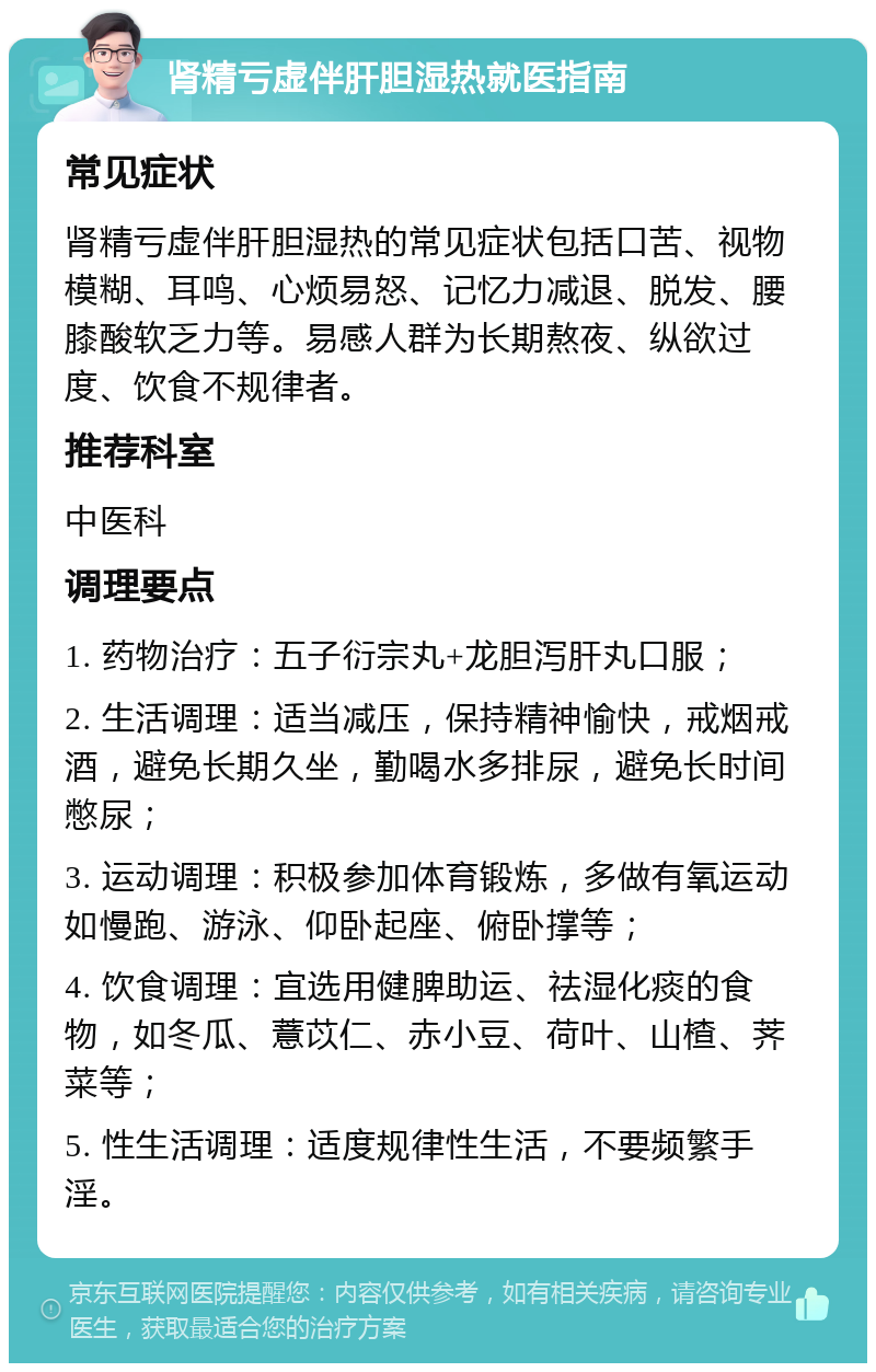 肾精亏虚伴肝胆湿热就医指南 常见症状 肾精亏虚伴肝胆湿热的常见症状包括口苦、视物模糊、耳鸣、心烦易怒、记忆力减退、脱发、腰膝酸软乏力等。易感人群为长期熬夜、纵欲过度、饮食不规律者。 推荐科室 中医科 调理要点 1. 药物治疗：五子衍宗丸+龙胆泻肝丸口服； 2. 生活调理：适当减压，保持精神愉快，戒烟戒酒，避免长期久坐，勤喝水多排尿，避免长时间憋尿； 3. 运动调理：积极参加体育锻炼，多做有氧运动如慢跑、游泳、仰卧起座、俯卧撑等； 4. 饮食调理：宜选用健脾助运、祛湿化痰的食物，如冬瓜、薏苡仁、赤小豆、荷叶、山楂、荠菜等； 5. 性生活调理：适度规律性生活，不要频繁手淫。