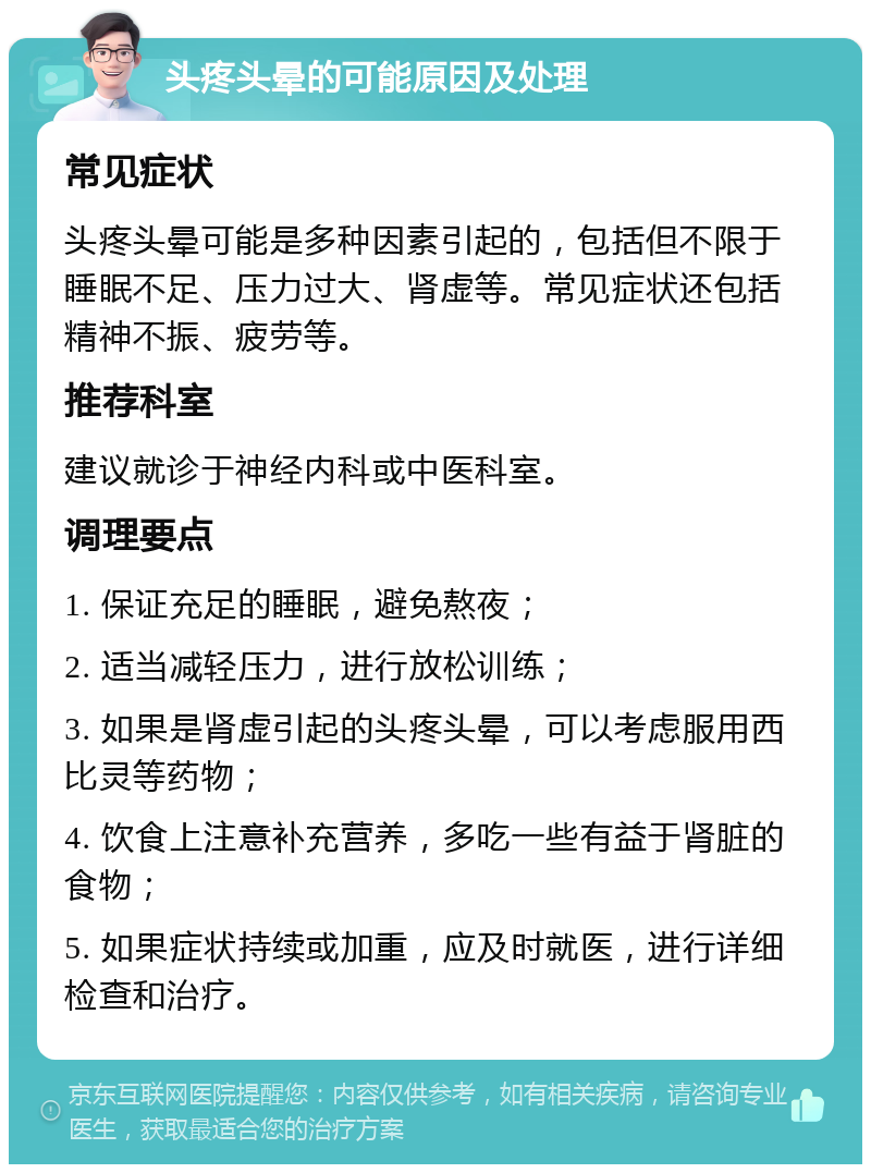 头疼头晕的可能原因及处理 常见症状 头疼头晕可能是多种因素引起的，包括但不限于睡眠不足、压力过大、肾虚等。常见症状还包括精神不振、疲劳等。 推荐科室 建议就诊于神经内科或中医科室。 调理要点 1. 保证充足的睡眠，避免熬夜； 2. 适当减轻压力，进行放松训练； 3. 如果是肾虚引起的头疼头晕，可以考虑服用西比灵等药物； 4. 饮食上注意补充营养，多吃一些有益于肾脏的食物； 5. 如果症状持续或加重，应及时就医，进行详细检查和治疗。