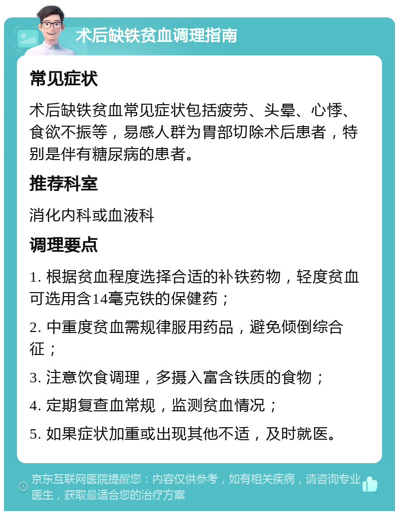 术后缺铁贫血调理指南 常见症状 术后缺铁贫血常见症状包括疲劳、头晕、心悸、食欲不振等，易感人群为胃部切除术后患者，特别是伴有糖尿病的患者。 推荐科室 消化内科或血液科 调理要点 1. 根据贫血程度选择合适的补铁药物，轻度贫血可选用含14毫克铁的保健药； 2. 中重度贫血需规律服用药品，避免倾倒综合征； 3. 注意饮食调理，多摄入富含铁质的食物； 4. 定期复查血常规，监测贫血情况； 5. 如果症状加重或出现其他不适，及时就医。