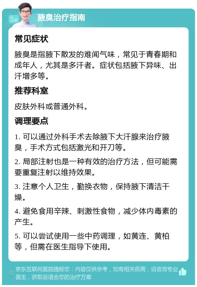 腋臭治疗指南 常见症状 腋臭是指腋下散发的难闻气味，常见于青春期和成年人，尤其是多汗者。症状包括腋下异味、出汗增多等。 推荐科室 皮肤外科或普通外科。 调理要点 1. 可以通过外科手术去除腋下大汗腺来治疗腋臭，手术方式包括激光和开刀等。 2. 局部注射也是一种有效的治疗方法，但可能需要重复注射以维持效果。 3. 注意个人卫生，勤换衣物，保持腋下清洁干燥。 4. 避免食用辛辣、刺激性食物，减少体内毒素的产生。 5. 可以尝试使用一些中药调理，如黄连、黄柏等，但需在医生指导下使用。