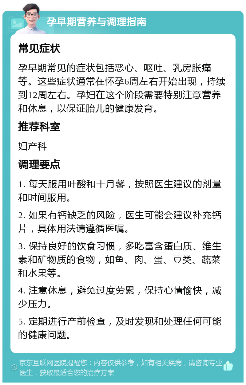 孕早期营养与调理指南 常见症状 孕早期常见的症状包括恶心、呕吐、乳房胀痛等。这些症状通常在怀孕6周左右开始出现，持续到12周左右。孕妇在这个阶段需要特别注意营养和休息，以保证胎儿的健康发育。 推荐科室 妇产科 调理要点 1. 每天服用叶酸和十月馨，按照医生建议的剂量和时间服用。 2. 如果有钙缺乏的风险，医生可能会建议补充钙片，具体用法请遵循医嘱。 3. 保持良好的饮食习惯，多吃富含蛋白质、维生素和矿物质的食物，如鱼、肉、蛋、豆类、蔬菜和水果等。 4. 注意休息，避免过度劳累，保持心情愉快，减少压力。 5. 定期进行产前检查，及时发现和处理任何可能的健康问题。