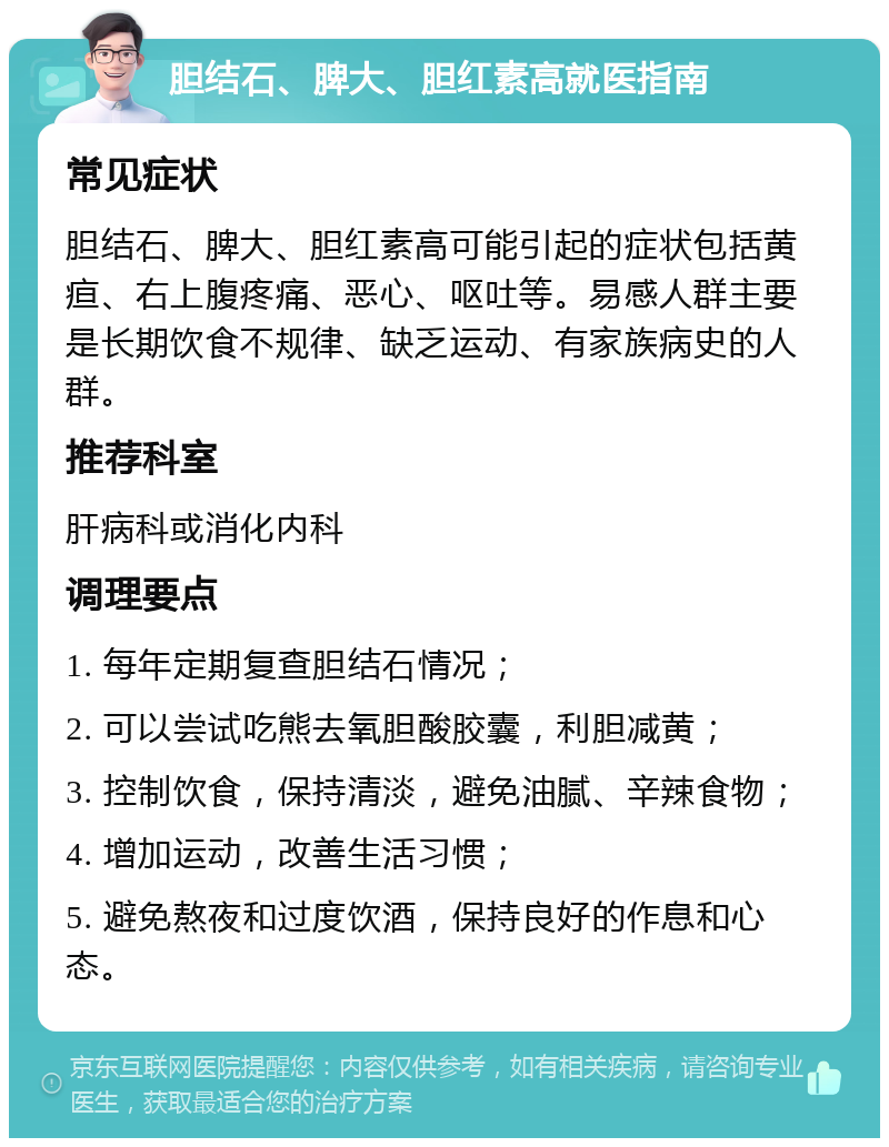 胆结石、脾大、胆红素高就医指南 常见症状 胆结石、脾大、胆红素高可能引起的症状包括黄疸、右上腹疼痛、恶心、呕吐等。易感人群主要是长期饮食不规律、缺乏运动、有家族病史的人群。 推荐科室 肝病科或消化内科 调理要点 1. 每年定期复查胆结石情况； 2. 可以尝试吃熊去氧胆酸胶囊，利胆减黄； 3. 控制饮食，保持清淡，避免油腻、辛辣食物； 4. 增加运动，改善生活习惯； 5. 避免熬夜和过度饮酒，保持良好的作息和心态。