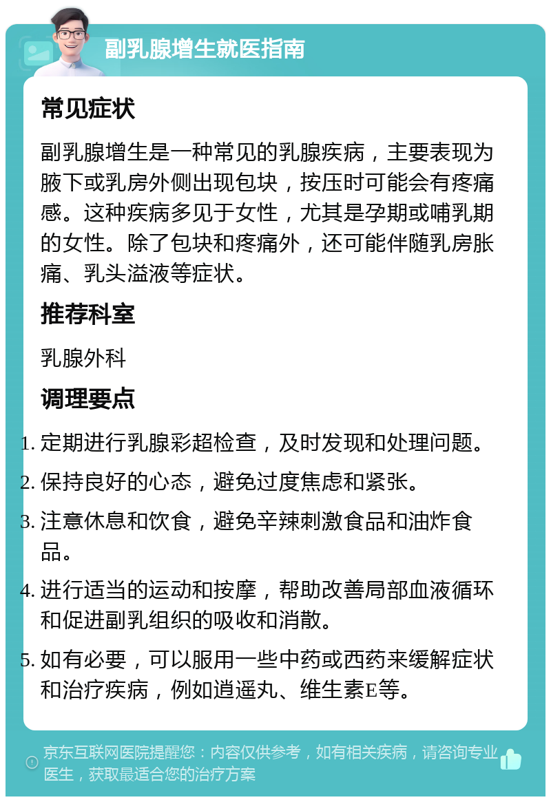 副乳腺增生就医指南 常见症状 副乳腺增生是一种常见的乳腺疾病，主要表现为腋下或乳房外侧出现包块，按压时可能会有疼痛感。这种疾病多见于女性，尤其是孕期或哺乳期的女性。除了包块和疼痛外，还可能伴随乳房胀痛、乳头溢液等症状。 推荐科室 乳腺外科 调理要点 定期进行乳腺彩超检查，及时发现和处理问题。 保持良好的心态，避免过度焦虑和紧张。 注意休息和饮食，避免辛辣刺激食品和油炸食品。 进行适当的运动和按摩，帮助改善局部血液循环和促进副乳组织的吸收和消散。 如有必要，可以服用一些中药或西药来缓解症状和治疗疾病，例如逍遥丸、维生素E等。