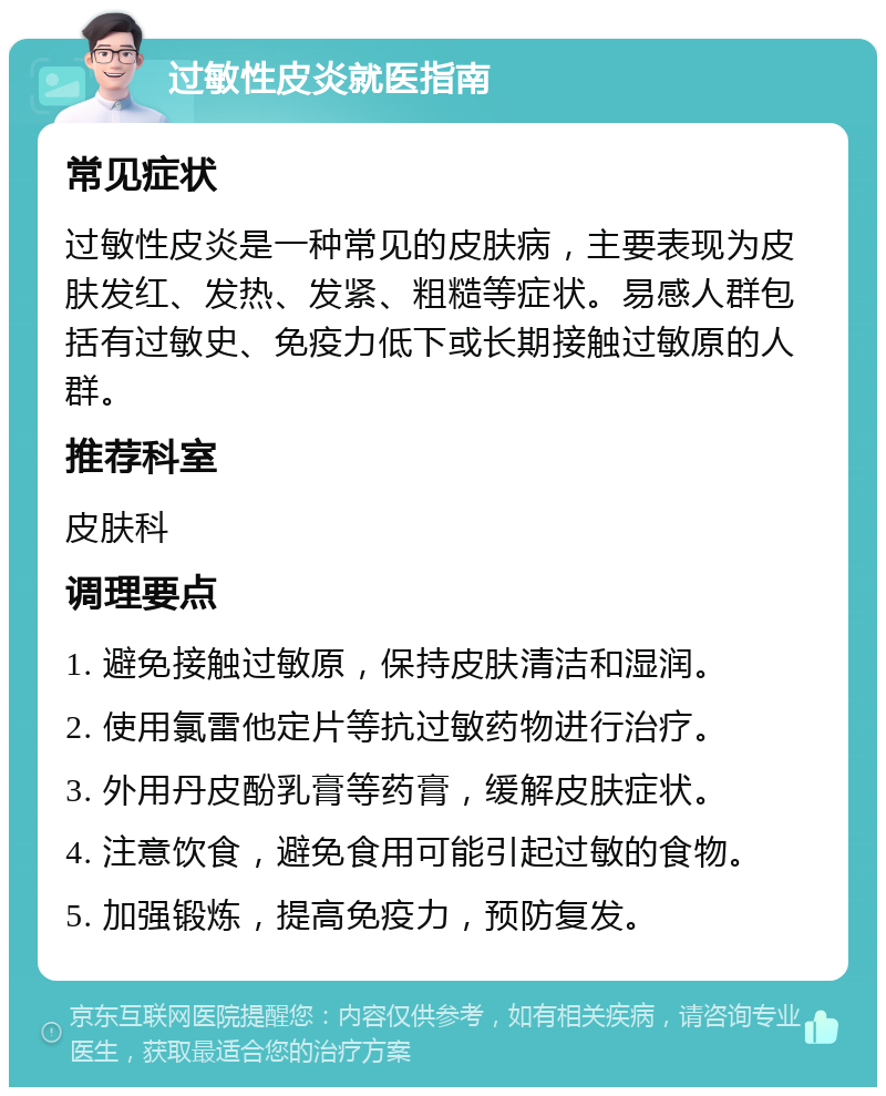 过敏性皮炎就医指南 常见症状 过敏性皮炎是一种常见的皮肤病，主要表现为皮肤发红、发热、发紧、粗糙等症状。易感人群包括有过敏史、免疫力低下或长期接触过敏原的人群。 推荐科室 皮肤科 调理要点 1. 避免接触过敏原，保持皮肤清洁和湿润。 2. 使用氯雷他定片等抗过敏药物进行治疗。 3. 外用丹皮酚乳膏等药膏，缓解皮肤症状。 4. 注意饮食，避免食用可能引起过敏的食物。 5. 加强锻炼，提高免疫力，预防复发。