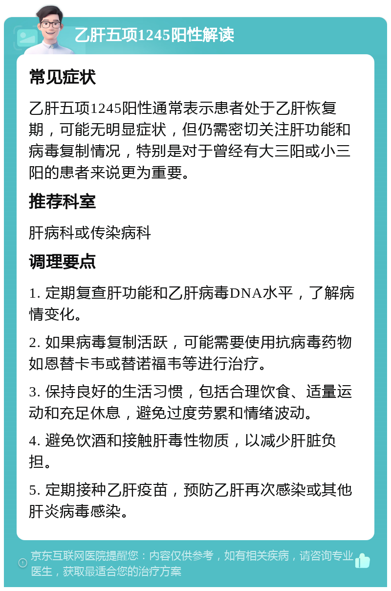 乙肝五项1245阳性解读 常见症状 乙肝五项1245阳性通常表示患者处于乙肝恢复期，可能无明显症状，但仍需密切关注肝功能和病毒复制情况，特别是对于曾经有大三阳或小三阳的患者来说更为重要。 推荐科室 肝病科或传染病科 调理要点 1. 定期复查肝功能和乙肝病毒DNA水平，了解病情变化。 2. 如果病毒复制活跃，可能需要使用抗病毒药物如恩替卡韦或替诺福韦等进行治疗。 3. 保持良好的生活习惯，包括合理饮食、适量运动和充足休息，避免过度劳累和情绪波动。 4. 避免饮酒和接触肝毒性物质，以减少肝脏负担。 5. 定期接种乙肝疫苗，预防乙肝再次感染或其他肝炎病毒感染。