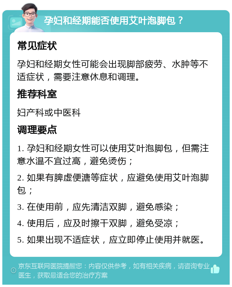 孕妇和经期能否使用艾叶泡脚包？ 常见症状 孕妇和经期女性可能会出现脚部疲劳、水肿等不适症状，需要注意休息和调理。 推荐科室 妇产科或中医科 调理要点 1. 孕妇和经期女性可以使用艾叶泡脚包，但需注意水温不宜过高，避免烫伤； 2. 如果有脾虚便溏等症状，应避免使用艾叶泡脚包； 3. 在使用前，应先清洁双脚，避免感染； 4. 使用后，应及时擦干双脚，避免受凉； 5. 如果出现不适症状，应立即停止使用并就医。