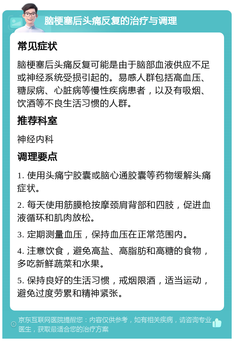 脑梗塞后头痛反复的治疗与调理 常见症状 脑梗塞后头痛反复可能是由于脑部血液供应不足或神经系统受损引起的。易感人群包括高血压、糖尿病、心脏病等慢性疾病患者，以及有吸烟、饮酒等不良生活习惯的人群。 推荐科室 神经内科 调理要点 1. 使用头痛宁胶囊或脑心通胶囊等药物缓解头痛症状。 2. 每天使用筋膜枪按摩颈肩背部和四肢，促进血液循环和肌肉放松。 3. 定期测量血压，保持血压在正常范围内。 4. 注意饮食，避免高盐、高脂肪和高糖的食物，多吃新鲜蔬菜和水果。 5. 保持良好的生活习惯，戒烟限酒，适当运动，避免过度劳累和精神紧张。