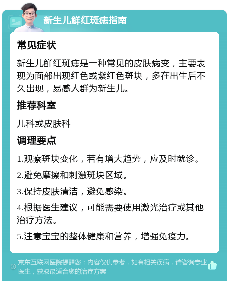 新生儿鲜红斑痣指南 常见症状 新生儿鲜红斑痣是一种常见的皮肤病变，主要表现为面部出现红色或紫红色斑块，多在出生后不久出现，易感人群为新生儿。 推荐科室 儿科或皮肤科 调理要点 1.观察斑块变化，若有增大趋势，应及时就诊。 2.避免摩擦和刺激斑块区域。 3.保持皮肤清洁，避免感染。 4.根据医生建议，可能需要使用激光治疗或其他治疗方法。 5.注意宝宝的整体健康和营养，增强免疫力。