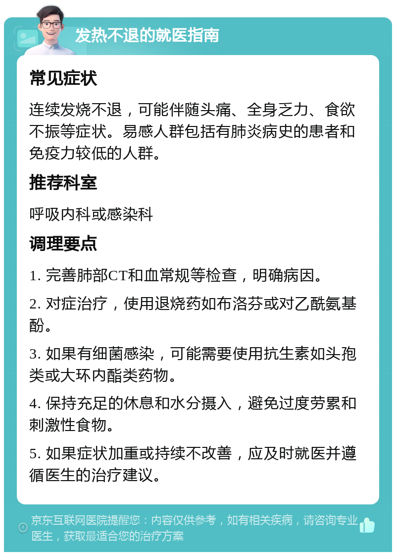 发热不退的就医指南 常见症状 连续发烧不退，可能伴随头痛、全身乏力、食欲不振等症状。易感人群包括有肺炎病史的患者和免疫力较低的人群。 推荐科室 呼吸内科或感染科 调理要点 1. 完善肺部CT和血常规等检查，明确病因。 2. 对症治疗，使用退烧药如布洛芬或对乙酰氨基酚。 3. 如果有细菌感染，可能需要使用抗生素如头孢类或大环内酯类药物。 4. 保持充足的休息和水分摄入，避免过度劳累和刺激性食物。 5. 如果症状加重或持续不改善，应及时就医并遵循医生的治疗建议。