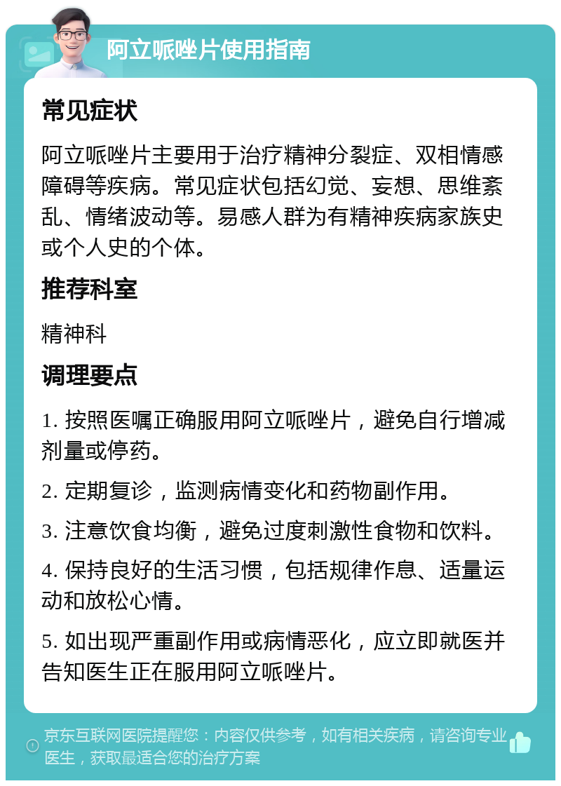 阿立哌唑片使用指南 常见症状 阿立哌唑片主要用于治疗精神分裂症、双相情感障碍等疾病。常见症状包括幻觉、妄想、思维紊乱、情绪波动等。易感人群为有精神疾病家族史或个人史的个体。 推荐科室 精神科 调理要点 1. 按照医嘱正确服用阿立哌唑片，避免自行增减剂量或停药。 2. 定期复诊，监测病情变化和药物副作用。 3. 注意饮食均衡，避免过度刺激性食物和饮料。 4. 保持良好的生活习惯，包括规律作息、适量运动和放松心情。 5. 如出现严重副作用或病情恶化，应立即就医并告知医生正在服用阿立哌唑片。