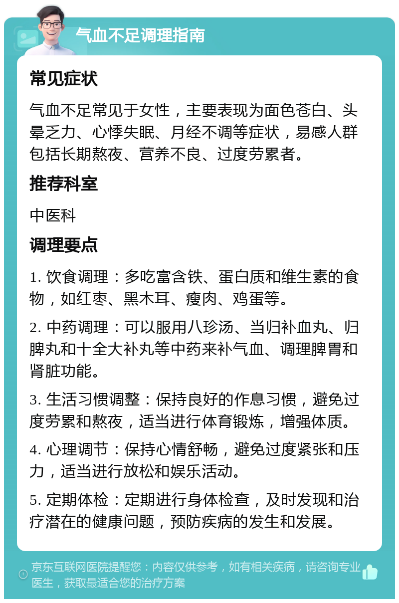 气血不足调理指南 常见症状 气血不足常见于女性，主要表现为面色苍白、头晕乏力、心悸失眠、月经不调等症状，易感人群包括长期熬夜、营养不良、过度劳累者。 推荐科室 中医科 调理要点 1. 饮食调理：多吃富含铁、蛋白质和维生素的食物，如红枣、黑木耳、瘦肉、鸡蛋等。 2. 中药调理：可以服用八珍汤、当归补血丸、归脾丸和十全大补丸等中药来补气血、调理脾胃和肾脏功能。 3. 生活习惯调整：保持良好的作息习惯，避免过度劳累和熬夜，适当进行体育锻炼，增强体质。 4. 心理调节：保持心情舒畅，避免过度紧张和压力，适当进行放松和娱乐活动。 5. 定期体检：定期进行身体检查，及时发现和治疗潜在的健康问题，预防疾病的发生和发展。