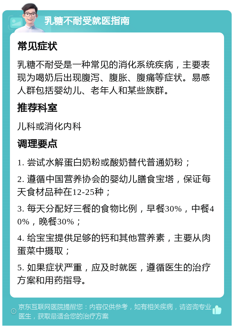 乳糖不耐受就医指南 常见症状 乳糖不耐受是一种常见的消化系统疾病，主要表现为喝奶后出现腹泻、腹胀、腹痛等症状。易感人群包括婴幼儿、老年人和某些族群。 推荐科室 儿科或消化内科 调理要点 1. 尝试水解蛋白奶粉或酸奶替代普通奶粉； 2. 遵循中国营养协会的婴幼儿膳食宝塔，保证每天食材品种在12-25种； 3. 每天分配好三餐的食物比例，早餐30%，中餐40%，晚餐30%； 4. 给宝宝提供足够的钙和其他营养素，主要从肉蛋菜中摄取； 5. 如果症状严重，应及时就医，遵循医生的治疗方案和用药指导。