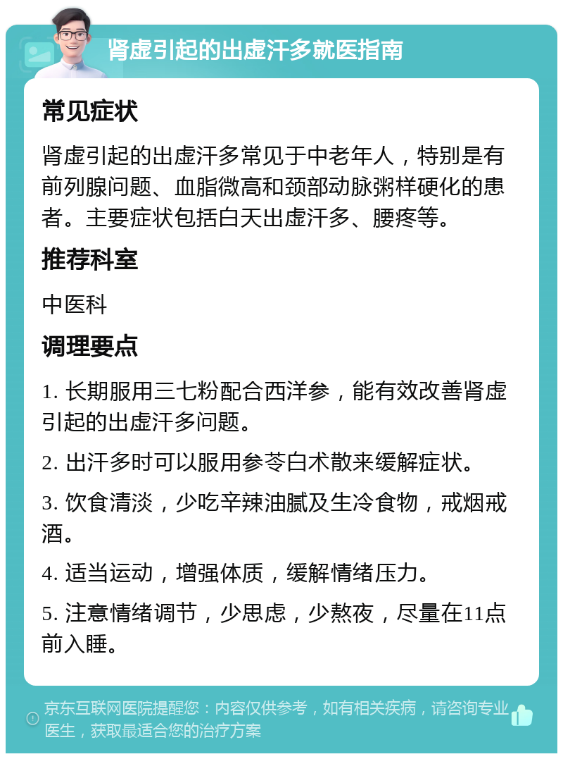 肾虚引起的出虚汗多就医指南 常见症状 肾虚引起的出虚汗多常见于中老年人，特别是有前列腺问题、血脂微高和颈部动脉粥样硬化的患者。主要症状包括白天出虚汗多、腰疼等。 推荐科室 中医科 调理要点 1. 长期服用三七粉配合西洋参，能有效改善肾虚引起的出虚汗多问题。 2. 出汗多时可以服用参苓白术散来缓解症状。 3. 饮食清淡，少吃辛辣油腻及生冷食物，戒烟戒酒。 4. 适当运动，增强体质，缓解情绪压力。 5. 注意情绪调节，少思虑，少熬夜，尽量在11点前入睡。