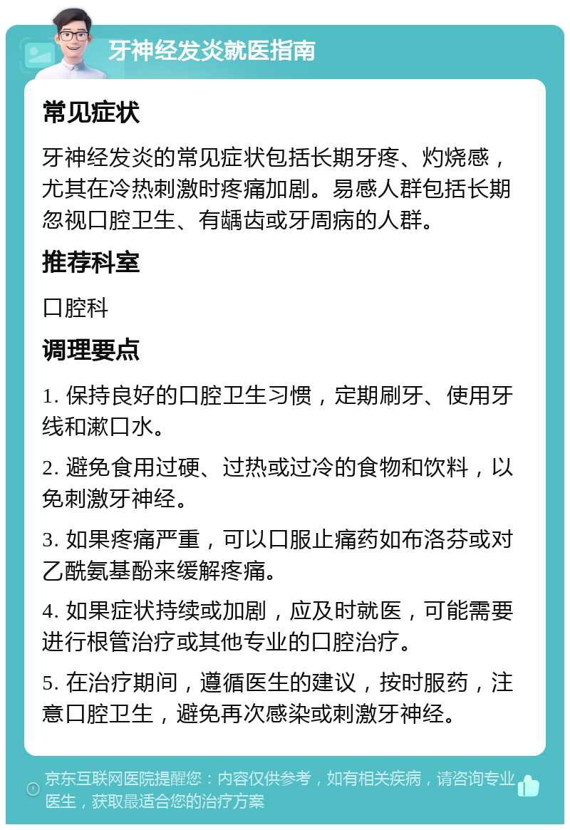 牙神经发炎就医指南 常见症状 牙神经发炎的常见症状包括长期牙疼、灼烧感，尤其在冷热刺激时疼痛加剧。易感人群包括长期忽视口腔卫生、有龋齿或牙周病的人群。 推荐科室 口腔科 调理要点 1. 保持良好的口腔卫生习惯，定期刷牙、使用牙线和漱口水。 2. 避免食用过硬、过热或过冷的食物和饮料，以免刺激牙神经。 3. 如果疼痛严重，可以口服止痛药如布洛芬或对乙酰氨基酚来缓解疼痛。 4. 如果症状持续或加剧，应及时就医，可能需要进行根管治疗或其他专业的口腔治疗。 5. 在治疗期间，遵循医生的建议，按时服药，注意口腔卫生，避免再次感染或刺激牙神经。