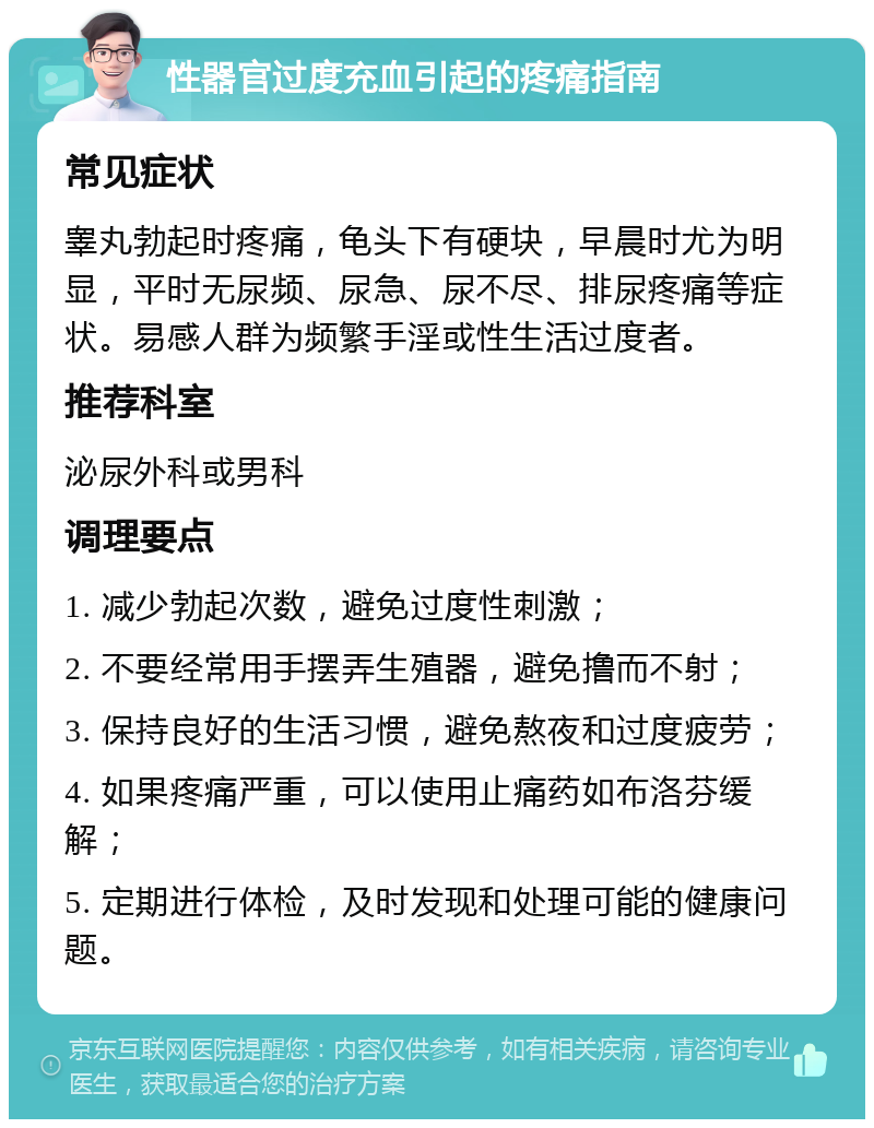 性器官过度充血引起的疼痛指南 常见症状 睾丸勃起时疼痛，龟头下有硬块，早晨时尤为明显，平时无尿频、尿急、尿不尽、排尿疼痛等症状。易感人群为频繁手淫或性生活过度者。 推荐科室 泌尿外科或男科 调理要点 1. 减少勃起次数，避免过度性刺激； 2. 不要经常用手摆弄生殖器，避免撸而不射； 3. 保持良好的生活习惯，避免熬夜和过度疲劳； 4. 如果疼痛严重，可以使用止痛药如布洛芬缓解； 5. 定期进行体检，及时发现和处理可能的健康问题。