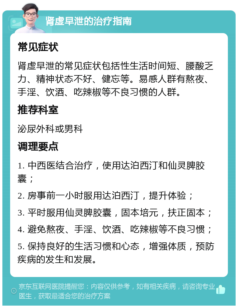 肾虚早泄的治疗指南 常见症状 肾虚早泄的常见症状包括性生活时间短、腰酸乏力、精神状态不好、健忘等。易感人群有熬夜、手淫、饮酒、吃辣椒等不良习惯的人群。 推荐科室 泌尿外科或男科 调理要点 1. 中西医结合治疗，使用达泊西汀和仙灵脾胶囊； 2. 房事前一小时服用达泊西汀，提升体验； 3. 平时服用仙灵脾胶囊，固本培元，扶正固本； 4. 避免熬夜、手淫、饮酒、吃辣椒等不良习惯； 5. 保持良好的生活习惯和心态，增强体质，预防疾病的发生和发展。