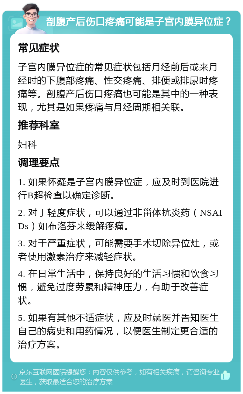 剖腹产后伤口疼痛可能是子宫内膜异位症？ 常见症状 子宫内膜异位症的常见症状包括月经前后或来月经时的下腹部疼痛、性交疼痛、排便或排尿时疼痛等。剖腹产后伤口疼痛也可能是其中的一种表现，尤其是如果疼痛与月经周期相关联。 推荐科室 妇科 调理要点 1. 如果怀疑是子宫内膜异位症，应及时到医院进行B超检查以确定诊断。 2. 对于轻度症状，可以通过非甾体抗炎药（NSAIDs）如布洛芬来缓解疼痛。 3. 对于严重症状，可能需要手术切除异位灶，或者使用激素治疗来减轻症状。 4. 在日常生活中，保持良好的生活习惯和饮食习惯，避免过度劳累和精神压力，有助于改善症状。 5. 如果有其他不适症状，应及时就医并告知医生自己的病史和用药情况，以便医生制定更合适的治疗方案。