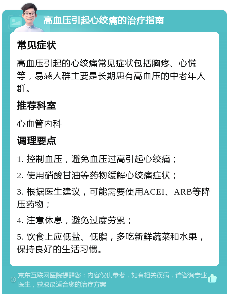 高血压引起心绞痛的治疗指南 常见症状 高血压引起的心绞痛常见症状包括胸疼、心慌等，易感人群主要是长期患有高血压的中老年人群。 推荐科室 心血管内科 调理要点 1. 控制血压，避免血压过高引起心绞痛； 2. 使用硝酸甘油等药物缓解心绞痛症状； 3. 根据医生建议，可能需要使用ACEI、ARB等降压药物； 4. 注意休息，避免过度劳累； 5. 饮食上应低盐、低脂，多吃新鲜蔬菜和水果，保持良好的生活习惯。