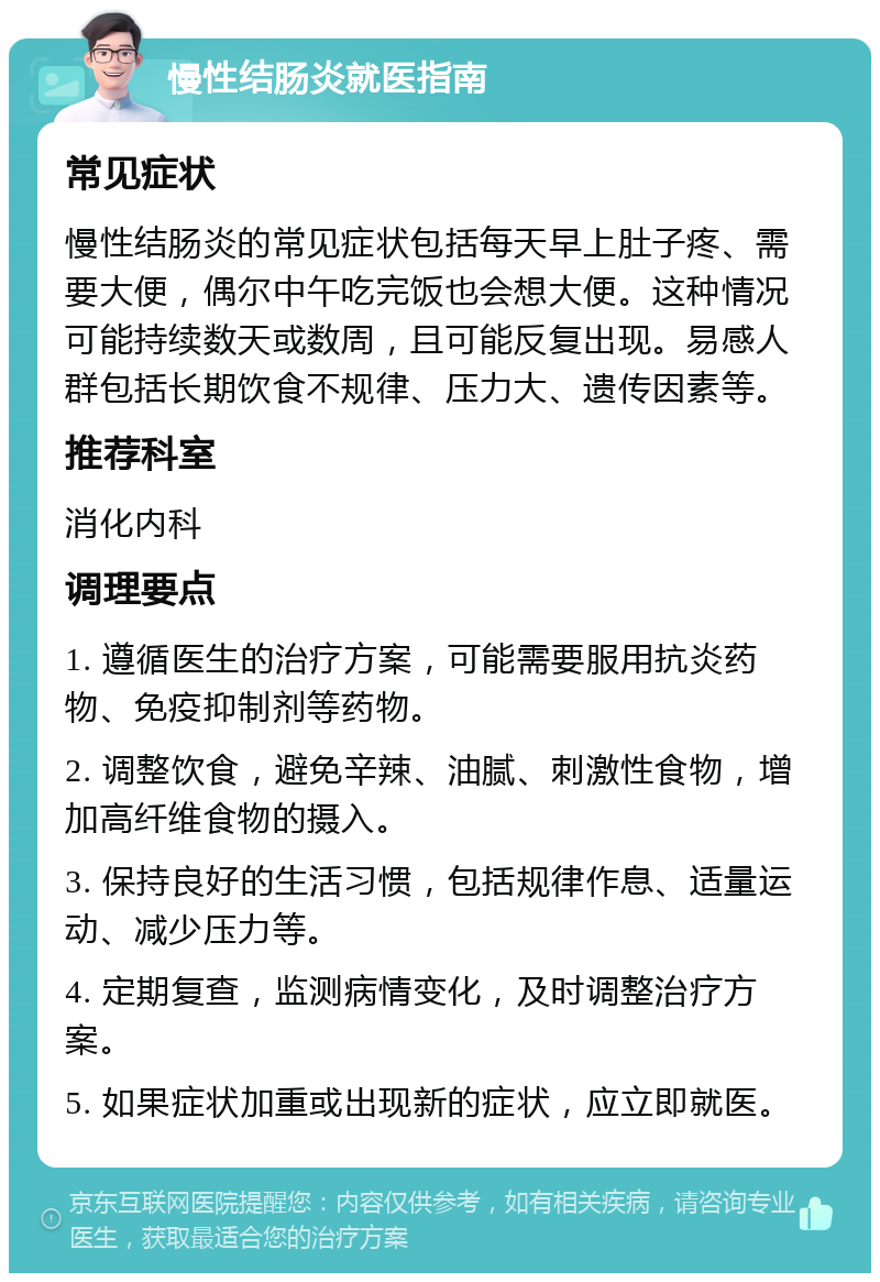 慢性结肠炎就医指南 常见症状 慢性结肠炎的常见症状包括每天早上肚子疼、需要大便，偶尔中午吃完饭也会想大便。这种情况可能持续数天或数周，且可能反复出现。易感人群包括长期饮食不规律、压力大、遗传因素等。 推荐科室 消化内科 调理要点 1. 遵循医生的治疗方案，可能需要服用抗炎药物、免疫抑制剂等药物。 2. 调整饮食，避免辛辣、油腻、刺激性食物，增加高纤维食物的摄入。 3. 保持良好的生活习惯，包括规律作息、适量运动、减少压力等。 4. 定期复查，监测病情变化，及时调整治疗方案。 5. 如果症状加重或出现新的症状，应立即就医。