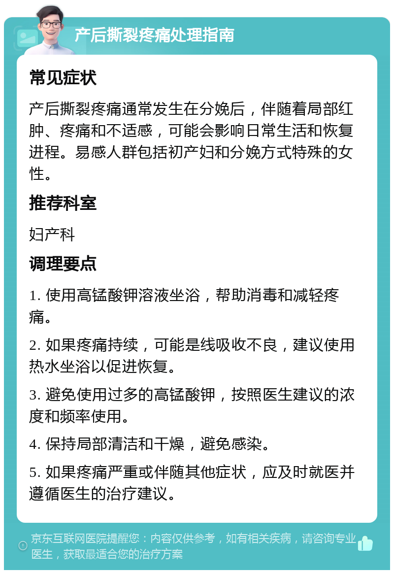 产后撕裂疼痛处理指南 常见症状 产后撕裂疼痛通常发生在分娩后，伴随着局部红肿、疼痛和不适感，可能会影响日常生活和恢复进程。易感人群包括初产妇和分娩方式特殊的女性。 推荐科室 妇产科 调理要点 1. 使用高锰酸钾溶液坐浴，帮助消毒和减轻疼痛。 2. 如果疼痛持续，可能是线吸收不良，建议使用热水坐浴以促进恢复。 3. 避免使用过多的高锰酸钾，按照医生建议的浓度和频率使用。 4. 保持局部清洁和干燥，避免感染。 5. 如果疼痛严重或伴随其他症状，应及时就医并遵循医生的治疗建议。