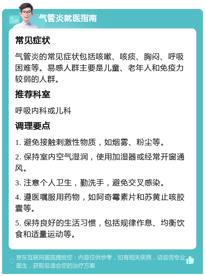 气管炎就医指南 常见症状 气管炎的常见症状包括咳嗽、咳痰、胸闷、呼吸困难等。易感人群主要是儿童、老年人和免疫力较弱的人群。 推荐科室 呼吸内科或儿科 调理要点 1. 避免接触刺激性物质，如烟雾、粉尘等。 2. 保持室内空气湿润，使用加湿器或经常开窗通风。 3. 注意个人卫生，勤洗手，避免交叉感染。 4. 遵医嘱服用药物，如阿奇霉素片和苏黄止咳胶囊等。 5. 保持良好的生活习惯，包括规律作息、均衡饮食和适量运动等。