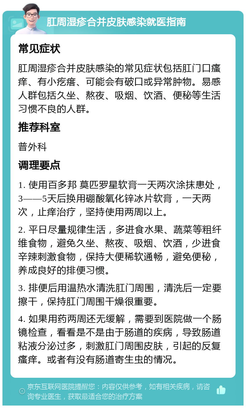 肛周湿疹合并皮肤感染就医指南 常见症状 肛周湿疹合并皮肤感染的常见症状包括肛门口瘙痒、有小疙瘩、可能会有破口或异常肿物。易感人群包括久坐、熬夜、吸烟、饮酒、便秘等生活习惯不良的人群。 推荐科室 普外科 调理要点 1. 使用百多邦 莫匹罗星软膏一天两次涂抹患处，3——5天后换用硼酸氧化锌冰片软膏，一天两次，止痒治疗，坚持使用两周以上。 2. 平日尽量规律生活，多进食水果、蔬菜等粗纤维食物，避免久坐、熬夜、吸烟、饮酒，少进食辛辣刺激食物，保持大便稀软通畅，避免便秘，养成良好的排便习惯。 3. 排便后用温热水清洗肛门周围，清洗后一定要擦干，保持肛门周围干燥很重要。 4. 如果用药两周还无缓解，需要到医院做一个肠镜检查，看看是不是由于肠道的疾病，导致肠道粘液分泌过多，刺激肛门周围皮肤，引起的反复瘙痒。或者有没有肠道寄生虫的情况。