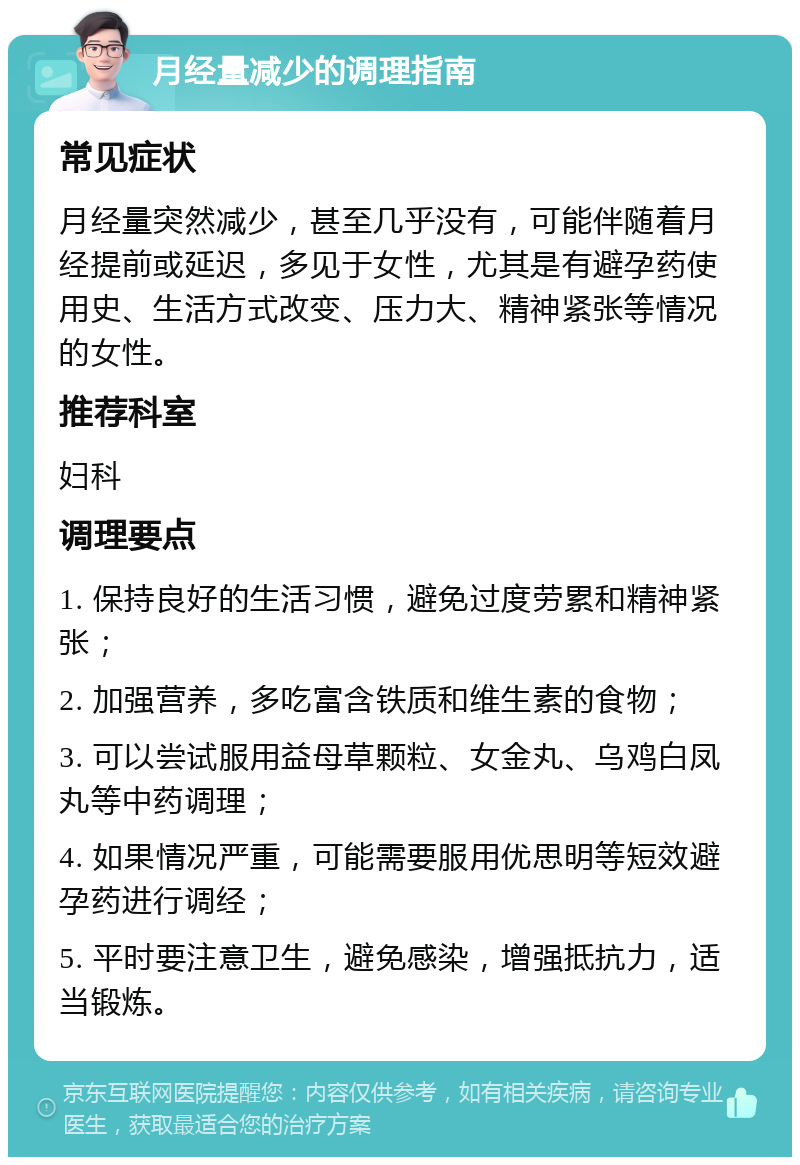 月经量减少的调理指南 常见症状 月经量突然减少，甚至几乎没有，可能伴随着月经提前或延迟，多见于女性，尤其是有避孕药使用史、生活方式改变、压力大、精神紧张等情况的女性。 推荐科室 妇科 调理要点 1. 保持良好的生活习惯，避免过度劳累和精神紧张； 2. 加强营养，多吃富含铁质和维生素的食物； 3. 可以尝试服用益母草颗粒、女金丸、乌鸡白凤丸等中药调理； 4. 如果情况严重，可能需要服用优思明等短效避孕药进行调经； 5. 平时要注意卫生，避免感染，增强抵抗力，适当锻炼。