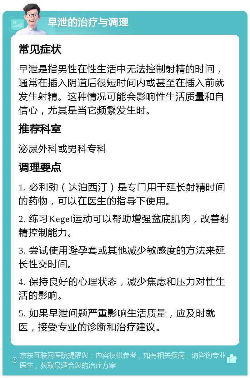 早泄的治疗与调理 常见症状 早泄是指男性在性生活中无法控制射精的时间，通常在插入阴道后很短时间内或甚至在插入前就发生射精。这种情况可能会影响性生活质量和自信心，尤其是当它频繁发生时。 推荐科室 泌尿外科或男科专科 调理要点 1. 必利劲（达泊西汀）是专门用于延长射精时间的药物，可以在医生的指导下使用。 2. 练习Kegel运动可以帮助增强盆底肌肉，改善射精控制能力。 3. 尝试使用避孕套或其他减少敏感度的方法来延长性交时间。 4. 保持良好的心理状态，减少焦虑和压力对性生活的影响。 5. 如果早泄问题严重影响生活质量，应及时就医，接受专业的诊断和治疗建议。