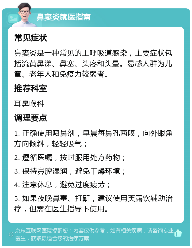 鼻窦炎就医指南 常见症状 鼻窦炎是一种常见的上呼吸道感染，主要症状包括流黄鼻涕、鼻塞、头疼和头晕。易感人群为儿童、老年人和免疫力较弱者。 推荐科室 耳鼻喉科 调理要点 1. 正确使用喷鼻剂，早晨每鼻孔两喷，向外眼角方向倾斜，轻轻吸气； 2. 遵循医嘱，按时服用处方药物； 3. 保持鼻腔湿润，避免干燥环境； 4. 注意休息，避免过度疲劳； 5. 如果夜晚鼻塞、打鼾，建议使用芙露饮辅助治疗，但需在医生指导下使用。