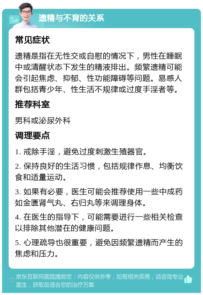 遗精与不育的关系 常见症状 遗精是指在无性交或自慰的情况下，男性在睡眠中或清醒状态下发生的精液排出。频繁遗精可能会引起焦虑、抑郁、性功能障碍等问题。易感人群包括青少年、性生活不规律或过度手淫者等。 推荐科室 男科或泌尿外科 调理要点 1. 戒除手淫，避免过度刺激生殖器官。 2. 保持良好的生活习惯，包括规律作息、均衡饮食和适量运动。 3. 如果有必要，医生可能会推荐使用一些中成药如金匮肾气丸、右归丸等来调理身体。 4. 在医生的指导下，可能需要进行一些相关检查以排除其他潜在的健康问题。 5. 心理疏导也很重要，避免因频繁遗精而产生的焦虑和压力。