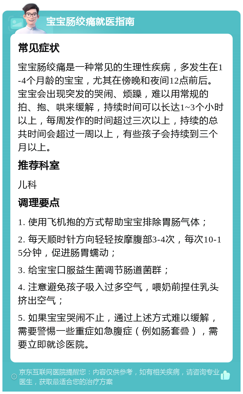 宝宝肠绞痛就医指南 常见症状 宝宝肠绞痛是一种常见的生理性疾病，多发生在1-4个月龄的宝宝，尤其在傍晚和夜间12点前后。宝宝会出现突发的哭闹、烦躁，难以用常规的拍、抱、哄来缓解，持续时间可以长达1~3个小时以上，每周发作的时间超过三次以上，持续的总共时间会超过一周以上，有些孩子会持续到三个月以上。 推荐科室 儿科 调理要点 1. 使用飞机抱的方式帮助宝宝排除胃肠气体； 2. 每天顺时针方向轻轻按摩腹部3-4次，每次10-15分钟，促进肠胃蠕动； 3. 给宝宝口服益生菌调节肠道菌群； 4. 注意避免孩子吸入过多空气，喂奶前捏住乳头挤出空气； 5. 如果宝宝哭闹不止，通过上述方式难以缓解，需要警惕一些重症如急腹症（例如肠套叠），需要立即就诊医院。