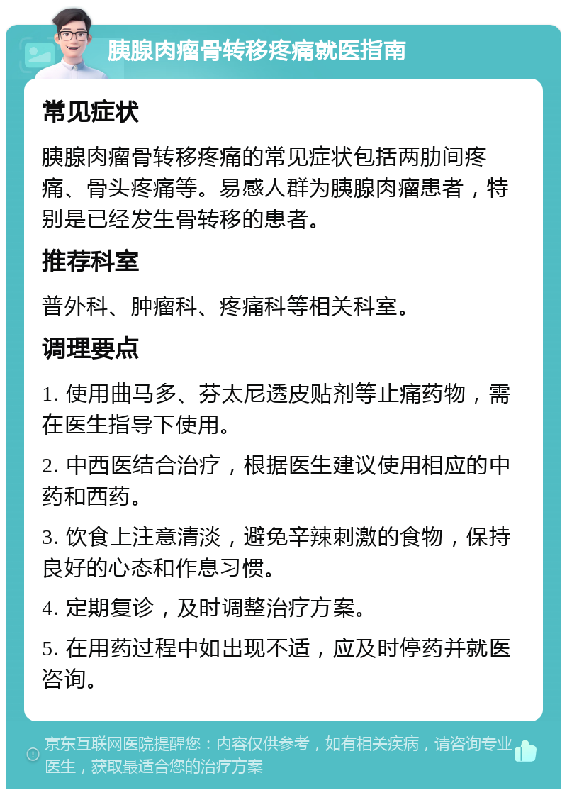 胰腺肉瘤骨转移疼痛就医指南 常见症状 胰腺肉瘤骨转移疼痛的常见症状包括两肋间疼痛、骨头疼痛等。易感人群为胰腺肉瘤患者，特别是已经发生骨转移的患者。 推荐科室 普外科、肿瘤科、疼痛科等相关科室。 调理要点 1. 使用曲马多、芬太尼透皮贴剂等止痛药物，需在医生指导下使用。 2. 中西医结合治疗，根据医生建议使用相应的中药和西药。 3. 饮食上注意清淡，避免辛辣刺激的食物，保持良好的心态和作息习惯。 4. 定期复诊，及时调整治疗方案。 5. 在用药过程中如出现不适，应及时停药并就医咨询。