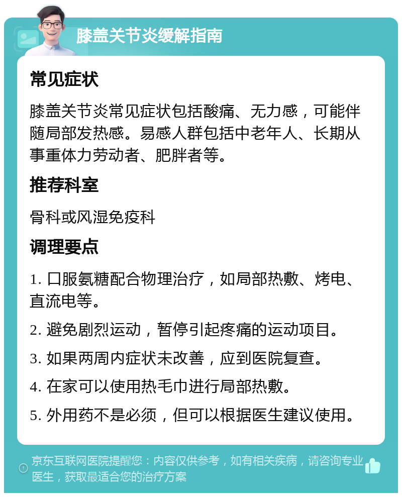 膝盖关节炎缓解指南 常见症状 膝盖关节炎常见症状包括酸痛、无力感，可能伴随局部发热感。易感人群包括中老年人、长期从事重体力劳动者、肥胖者等。 推荐科室 骨科或风湿免疫科 调理要点 1. 口服氨糖配合物理治疗，如局部热敷、烤电、直流电等。 2. 避免剧烈运动，暂停引起疼痛的运动项目。 3. 如果两周内症状未改善，应到医院复查。 4. 在家可以使用热毛巾进行局部热敷。 5. 外用药不是必须，但可以根据医生建议使用。