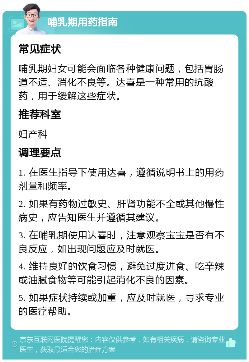 哺乳期用药指南 常见症状 哺乳期妇女可能会面临各种健康问题，包括胃肠道不适、消化不良等。达喜是一种常用的抗酸药，用于缓解这些症状。 推荐科室 妇产科 调理要点 1. 在医生指导下使用达喜，遵循说明书上的用药剂量和频率。 2. 如果有药物过敏史、肝肾功能不全或其他慢性病史，应告知医生并遵循其建议。 3. 在哺乳期使用达喜时，注意观察宝宝是否有不良反应，如出现问题应及时就医。 4. 维持良好的饮食习惯，避免过度进食、吃辛辣或油腻食物等可能引起消化不良的因素。 5. 如果症状持续或加重，应及时就医，寻求专业的医疗帮助。