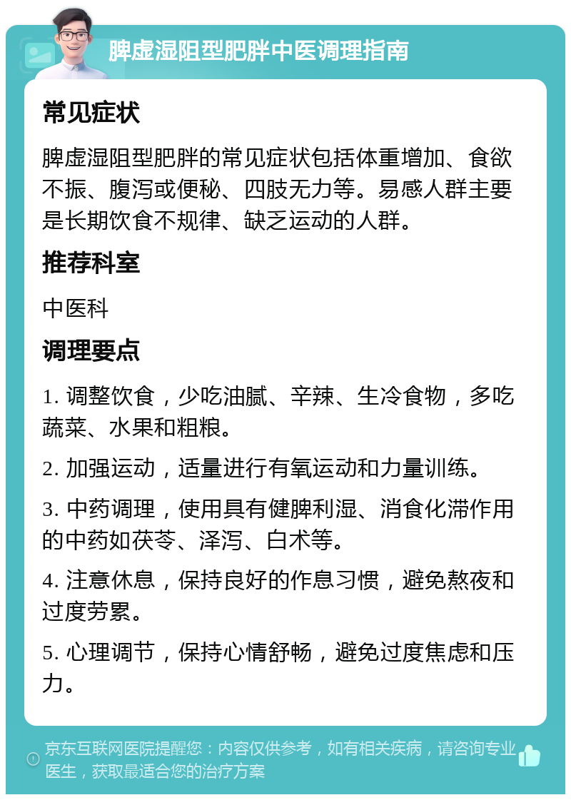 脾虚湿阻型肥胖中医调理指南 常见症状 脾虚湿阻型肥胖的常见症状包括体重增加、食欲不振、腹泻或便秘、四肢无力等。易感人群主要是长期饮食不规律、缺乏运动的人群。 推荐科室 中医科 调理要点 1. 调整饮食，少吃油腻、辛辣、生冷食物，多吃蔬菜、水果和粗粮。 2. 加强运动，适量进行有氧运动和力量训练。 3. 中药调理，使用具有健脾利湿、消食化滞作用的中药如茯苓、泽泻、白术等。 4. 注意休息，保持良好的作息习惯，避免熬夜和过度劳累。 5. 心理调节，保持心情舒畅，避免过度焦虑和压力。