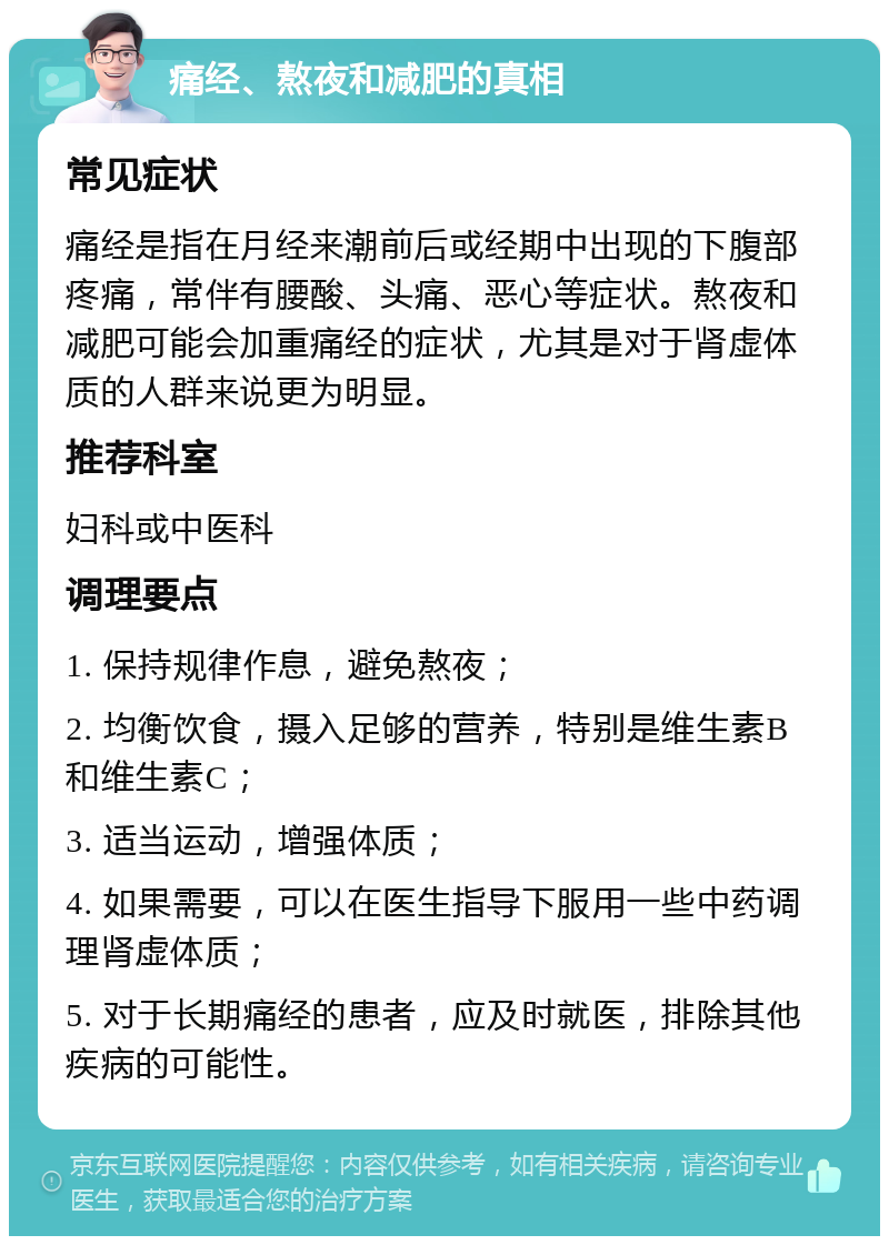 痛经、熬夜和减肥的真相 常见症状 痛经是指在月经来潮前后或经期中出现的下腹部疼痛，常伴有腰酸、头痛、恶心等症状。熬夜和减肥可能会加重痛经的症状，尤其是对于肾虚体质的人群来说更为明显。 推荐科室 妇科或中医科 调理要点 1. 保持规律作息，避免熬夜； 2. 均衡饮食，摄入足够的营养，特别是维生素B和维生素C； 3. 适当运动，增强体质； 4. 如果需要，可以在医生指导下服用一些中药调理肾虚体质； 5. 对于长期痛经的患者，应及时就医，排除其他疾病的可能性。