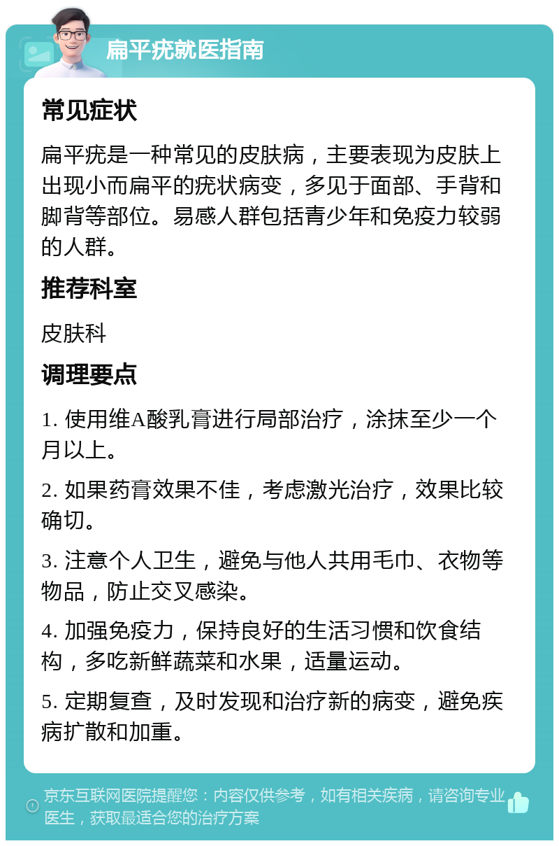 扁平疣就医指南 常见症状 扁平疣是一种常见的皮肤病，主要表现为皮肤上出现小而扁平的疣状病变，多见于面部、手背和脚背等部位。易感人群包括青少年和免疫力较弱的人群。 推荐科室 皮肤科 调理要点 1. 使用维A酸乳膏进行局部治疗，涂抹至少一个月以上。 2. 如果药膏效果不佳，考虑激光治疗，效果比较确切。 3. 注意个人卫生，避免与他人共用毛巾、衣物等物品，防止交叉感染。 4. 加强免疫力，保持良好的生活习惯和饮食结构，多吃新鲜蔬菜和水果，适量运动。 5. 定期复查，及时发现和治疗新的病变，避免疾病扩散和加重。