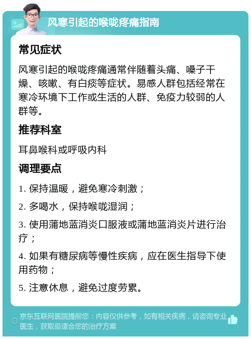 风寒引起的喉咙疼痛指南 常见症状 风寒引起的喉咙疼痛通常伴随着头痛、嗓子干燥、咳嗽、有白痰等症状。易感人群包括经常在寒冷环境下工作或生活的人群、免疫力较弱的人群等。 推荐科室 耳鼻喉科或呼吸内科 调理要点 1. 保持温暖，避免寒冷刺激； 2. 多喝水，保持喉咙湿润； 3. 使用蒲地蓝消炎口服液或蒲地蓝消炎片进行治疗； 4. 如果有糖尿病等慢性疾病，应在医生指导下使用药物； 5. 注意休息，避免过度劳累。