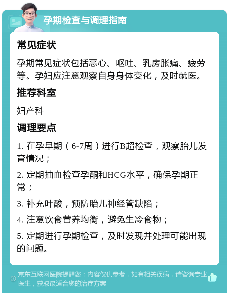 孕期检查与调理指南 常见症状 孕期常见症状包括恶心、呕吐、乳房胀痛、疲劳等。孕妇应注意观察自身身体变化，及时就医。 推荐科室 妇产科 调理要点 1. 在孕早期（6-7周）进行B超检查，观察胎儿发育情况； 2. 定期抽血检查孕酮和HCG水平，确保孕期正常； 3. 补充叶酸，预防胎儿神经管缺陷； 4. 注意饮食营养均衡，避免生冷食物； 5. 定期进行孕期检查，及时发现并处理可能出现的问题。