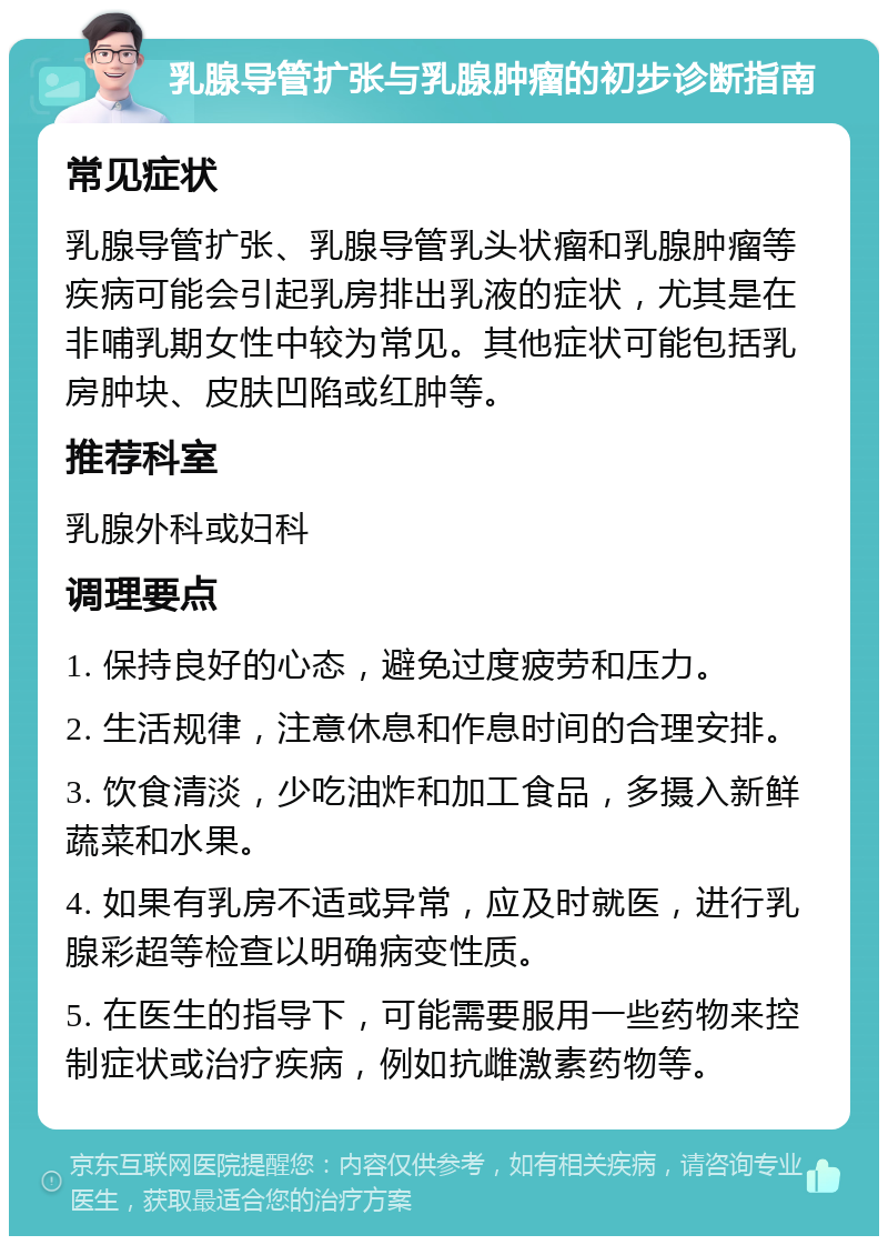 乳腺导管扩张与乳腺肿瘤的初步诊断指南 常见症状 乳腺导管扩张、乳腺导管乳头状瘤和乳腺肿瘤等疾病可能会引起乳房排出乳液的症状，尤其是在非哺乳期女性中较为常见。其他症状可能包括乳房肿块、皮肤凹陷或红肿等。 推荐科室 乳腺外科或妇科 调理要点 1. 保持良好的心态，避免过度疲劳和压力。 2. 生活规律，注意休息和作息时间的合理安排。 3. 饮食清淡，少吃油炸和加工食品，多摄入新鲜蔬菜和水果。 4. 如果有乳房不适或异常，应及时就医，进行乳腺彩超等检查以明确病变性质。 5. 在医生的指导下，可能需要服用一些药物来控制症状或治疗疾病，例如抗雌激素药物等。