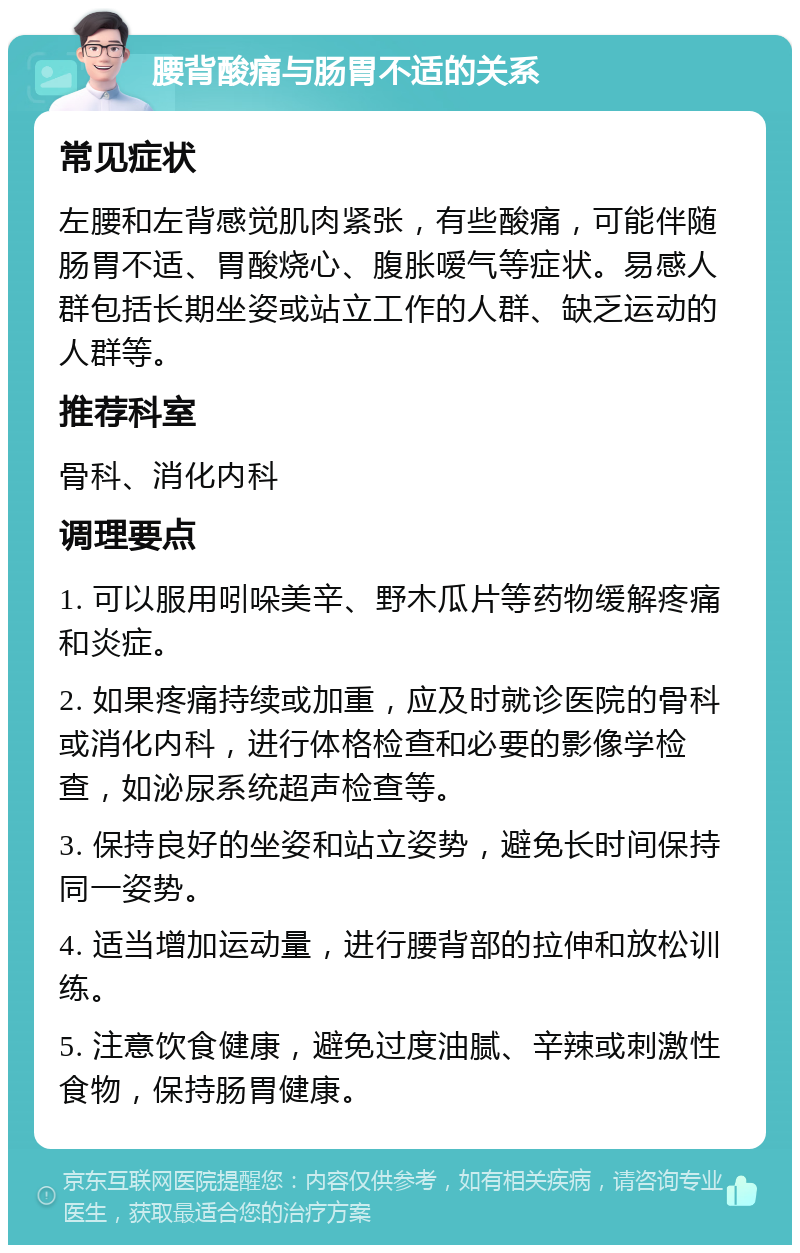 腰背酸痛与肠胃不适的关系 常见症状 左腰和左背感觉肌肉紧张，有些酸痛，可能伴随肠胃不适、胃酸烧心、腹胀嗳气等症状。易感人群包括长期坐姿或站立工作的人群、缺乏运动的人群等。 推荐科室 骨科、消化内科 调理要点 1. 可以服用吲哚美辛、野木瓜片等药物缓解疼痛和炎症。 2. 如果疼痛持续或加重，应及时就诊医院的骨科或消化内科，进行体格检查和必要的影像学检查，如泌尿系统超声检查等。 3. 保持良好的坐姿和站立姿势，避免长时间保持同一姿势。 4. 适当增加运动量，进行腰背部的拉伸和放松训练。 5. 注意饮食健康，避免过度油腻、辛辣或刺激性食物，保持肠胃健康。