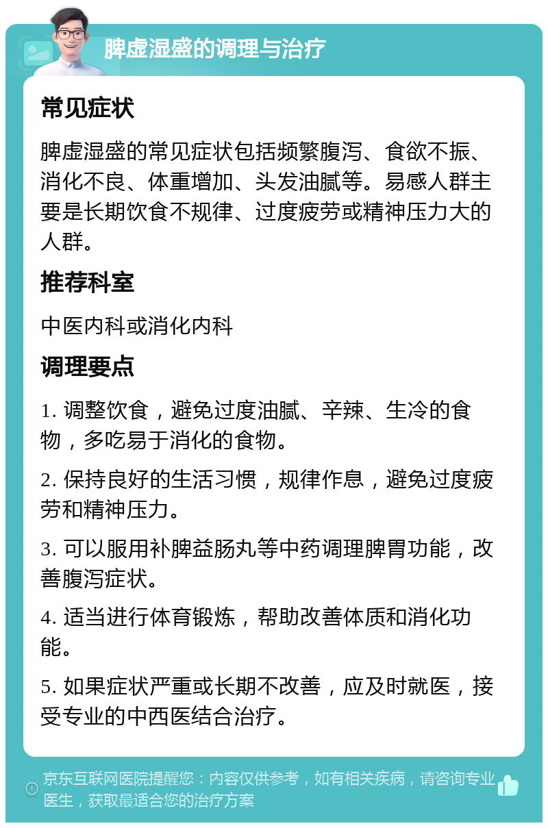 脾虚湿盛的调理与治疗 常见症状 脾虚湿盛的常见症状包括频繁腹泻、食欲不振、消化不良、体重增加、头发油腻等。易感人群主要是长期饮食不规律、过度疲劳或精神压力大的人群。 推荐科室 中医内科或消化内科 调理要点 1. 调整饮食，避免过度油腻、辛辣、生冷的食物，多吃易于消化的食物。 2. 保持良好的生活习惯，规律作息，避免过度疲劳和精神压力。 3. 可以服用补脾益肠丸等中药调理脾胃功能，改善腹泻症状。 4. 适当进行体育锻炼，帮助改善体质和消化功能。 5. 如果症状严重或长期不改善，应及时就医，接受专业的中西医结合治疗。