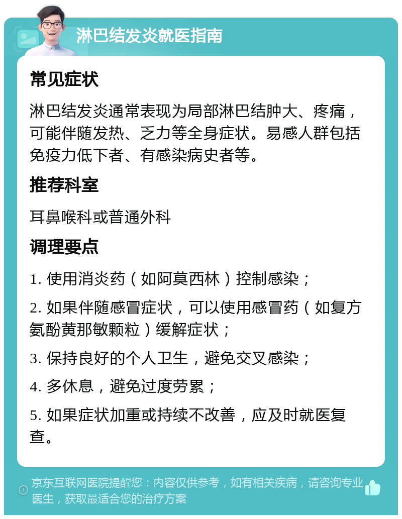 淋巴结发炎就医指南 常见症状 淋巴结发炎通常表现为局部淋巴结肿大、疼痛，可能伴随发热、乏力等全身症状。易感人群包括免疫力低下者、有感染病史者等。 推荐科室 耳鼻喉科或普通外科 调理要点 1. 使用消炎药（如阿莫西林）控制感染； 2. 如果伴随感冒症状，可以使用感冒药（如复方氨酚黄那敏颗粒）缓解症状； 3. 保持良好的个人卫生，避免交叉感染； 4. 多休息，避免过度劳累； 5. 如果症状加重或持续不改善，应及时就医复查。