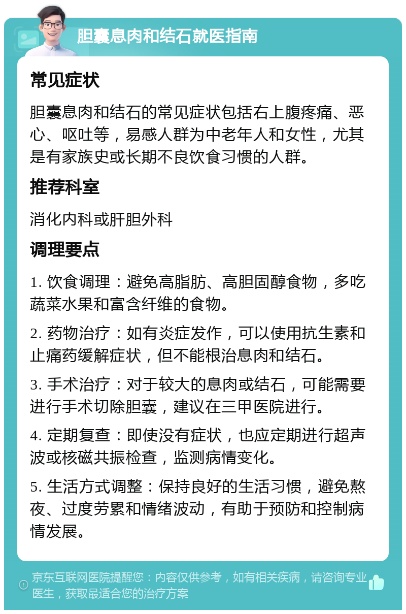 胆囊息肉和结石就医指南 常见症状 胆囊息肉和结石的常见症状包括右上腹疼痛、恶心、呕吐等，易感人群为中老年人和女性，尤其是有家族史或长期不良饮食习惯的人群。 推荐科室 消化内科或肝胆外科 调理要点 1. 饮食调理：避免高脂肪、高胆固醇食物，多吃蔬菜水果和富含纤维的食物。 2. 药物治疗：如有炎症发作，可以使用抗生素和止痛药缓解症状，但不能根治息肉和结石。 3. 手术治疗：对于较大的息肉或结石，可能需要进行手术切除胆囊，建议在三甲医院进行。 4. 定期复查：即使没有症状，也应定期进行超声波或核磁共振检查，监测病情变化。 5. 生活方式调整：保持良好的生活习惯，避免熬夜、过度劳累和情绪波动，有助于预防和控制病情发展。