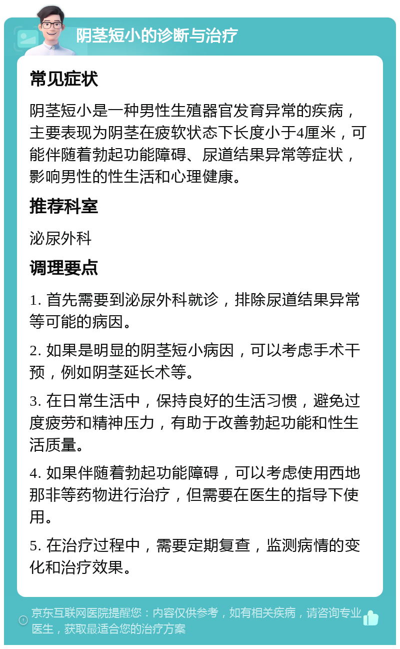 阴茎短小的诊断与治疗 常见症状 阴茎短小是一种男性生殖器官发育异常的疾病，主要表现为阴茎在疲软状态下长度小于4厘米，可能伴随着勃起功能障碍、尿道结果异常等症状，影响男性的性生活和心理健康。 推荐科室 泌尿外科 调理要点 1. 首先需要到泌尿外科就诊，排除尿道结果异常等可能的病因。 2. 如果是明显的阴茎短小病因，可以考虑手术干预，例如阴茎延长术等。 3. 在日常生活中，保持良好的生活习惯，避免过度疲劳和精神压力，有助于改善勃起功能和性生活质量。 4. 如果伴随着勃起功能障碍，可以考虑使用西地那非等药物进行治疗，但需要在医生的指导下使用。 5. 在治疗过程中，需要定期复查，监测病情的变化和治疗效果。