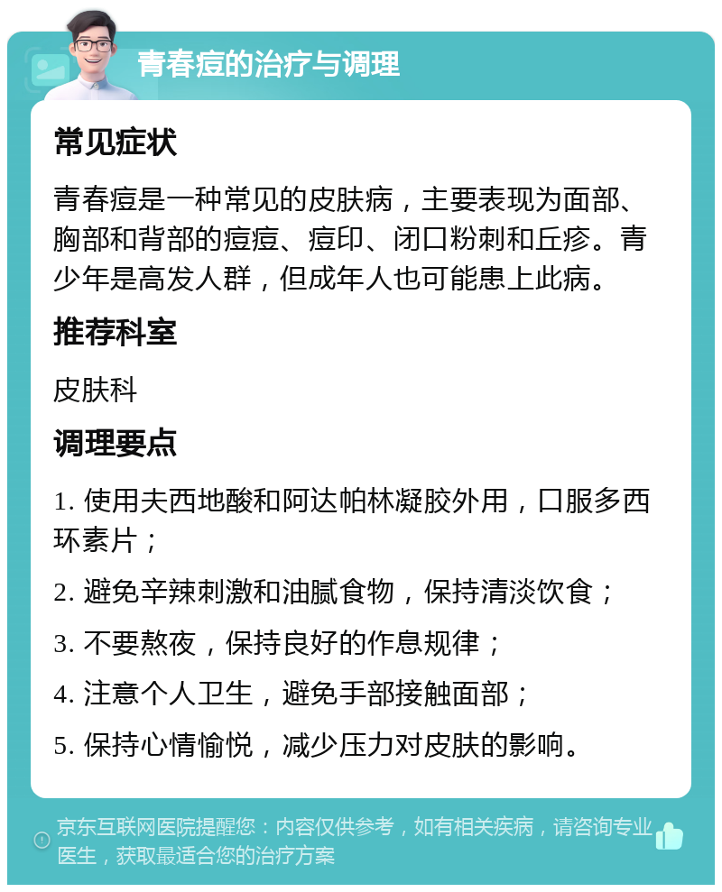 青春痘的治疗与调理 常见症状 青春痘是一种常见的皮肤病，主要表现为面部、胸部和背部的痘痘、痘印、闭口粉刺和丘疹。青少年是高发人群，但成年人也可能患上此病。 推荐科室 皮肤科 调理要点 1. 使用夫西地酸和阿达帕林凝胶外用，口服多西环素片； 2. 避免辛辣刺激和油腻食物，保持清淡饮食； 3. 不要熬夜，保持良好的作息规律； 4. 注意个人卫生，避免手部接触面部； 5. 保持心情愉悦，减少压力对皮肤的影响。