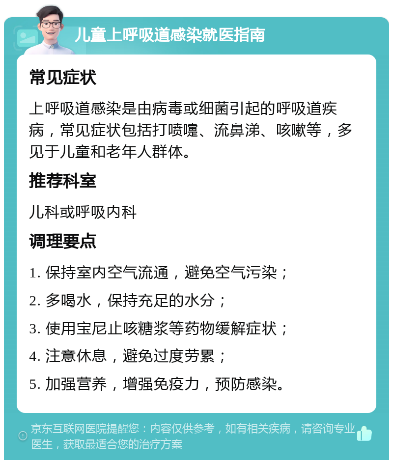 儿童上呼吸道感染就医指南 常见症状 上呼吸道感染是由病毒或细菌引起的呼吸道疾病，常见症状包括打喷嚏、流鼻涕、咳嗽等，多见于儿童和老年人群体。 推荐科室 儿科或呼吸内科 调理要点 1. 保持室内空气流通，避免空气污染； 2. 多喝水，保持充足的水分； 3. 使用宝尼止咳糖浆等药物缓解症状； 4. 注意休息，避免过度劳累； 5. 加强营养，增强免疫力，预防感染。