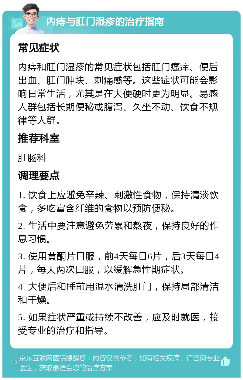 内痔与肛门湿疹的治疗指南 常见症状 内痔和肛门湿疹的常见症状包括肛门瘙痒、便后出血、肛门肿块、刺痛感等。这些症状可能会影响日常生活，尤其是在大便硬时更为明显。易感人群包括长期便秘或腹泻、久坐不动、饮食不规律等人群。 推荐科室 肛肠科 调理要点 1. 饮食上应避免辛辣、刺激性食物，保持清淡饮食，多吃富含纤维的食物以预防便秘。 2. 生活中要注意避免劳累和熬夜，保持良好的作息习惯。 3. 使用黄酮片口服，前4天每日6片，后3天每日4片，每天两次口服，以缓解急性期症状。 4. 大便后和睡前用温水清洗肛门，保持局部清洁和干燥。 5. 如果症状严重或持续不改善，应及时就医，接受专业的治疗和指导。