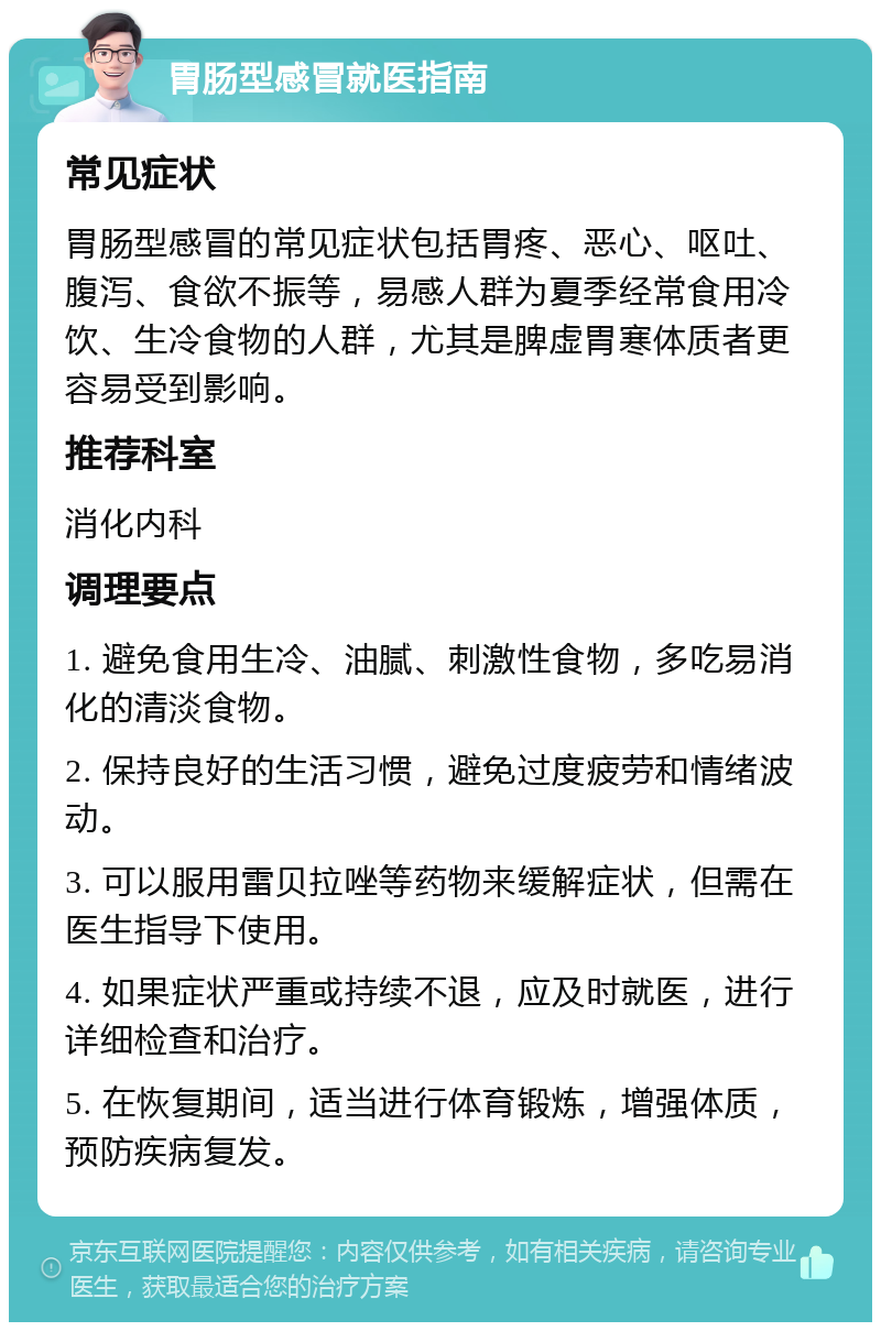 胃肠型感冒就医指南 常见症状 胃肠型感冒的常见症状包括胃疼、恶心、呕吐、腹泻、食欲不振等，易感人群为夏季经常食用冷饮、生冷食物的人群，尤其是脾虚胃寒体质者更容易受到影响。 推荐科室 消化内科 调理要点 1. 避免食用生冷、油腻、刺激性食物，多吃易消化的清淡食物。 2. 保持良好的生活习惯，避免过度疲劳和情绪波动。 3. 可以服用雷贝拉唑等药物来缓解症状，但需在医生指导下使用。 4. 如果症状严重或持续不退，应及时就医，进行详细检查和治疗。 5. 在恢复期间，适当进行体育锻炼，增强体质，预防疾病复发。